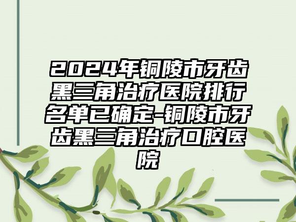 2024年铜陵市牙齿黑三角治疗医院排行名单已确定-铜陵市牙齿黑三角治疗口腔医院