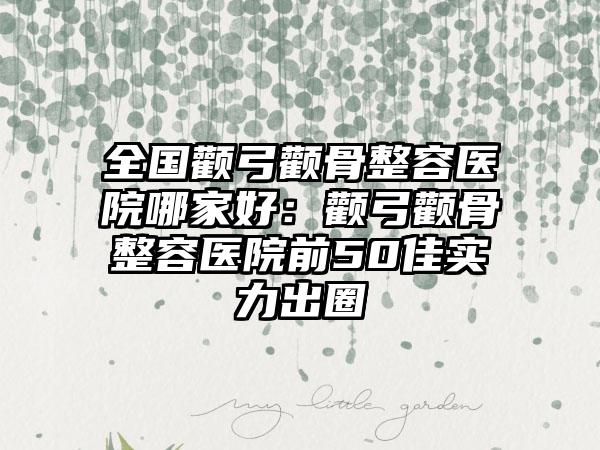 全国颧弓颧骨整容医院哪家好：颧弓颧骨整容医院前50佳实力出圈