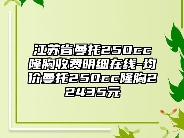 江苏省曼托250cc隆胸收费明细在线-均价曼托250cc隆胸22435元