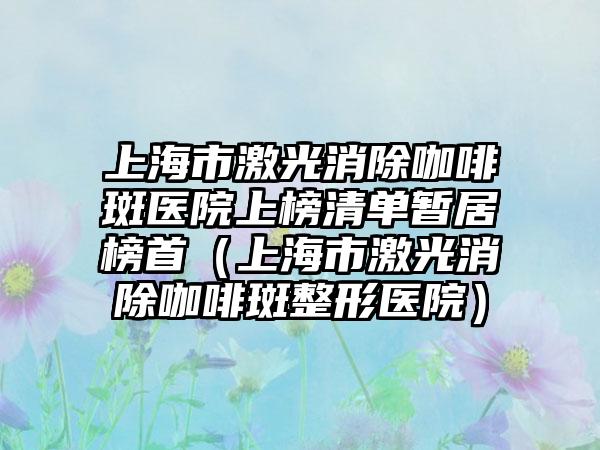 上海市激光消除咖啡斑医院上榜清单暂居榜首（上海市激光消除咖啡斑整形医院）