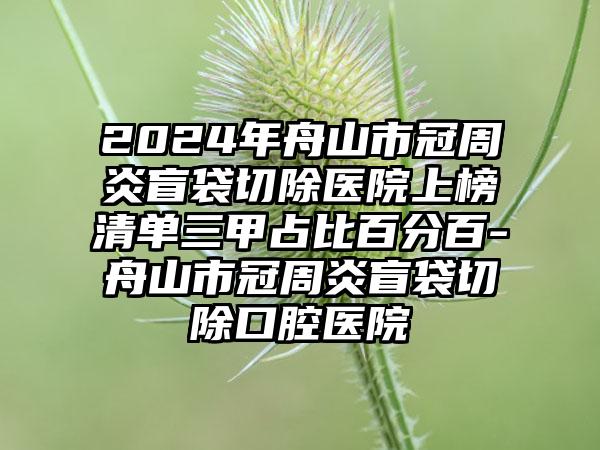 2024年舟山市冠周炎盲袋切除医院上榜清单三甲占比百分百-舟山市冠周炎盲袋切除口腔医院