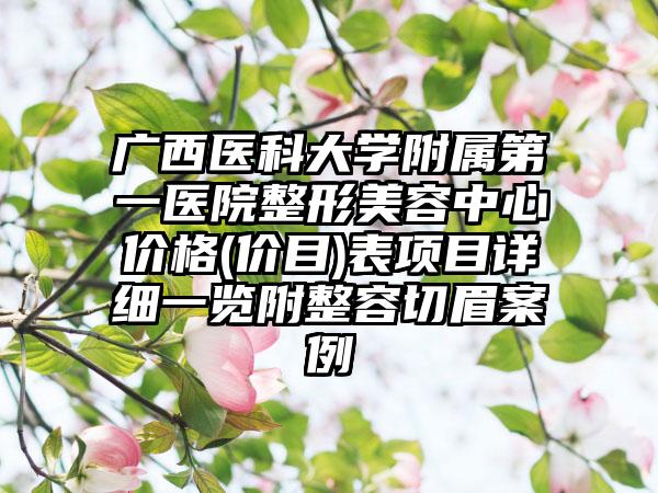 广西医科大学附属第一医院整形美容中心价格(价目)表项目详细一览附整容切眉案例