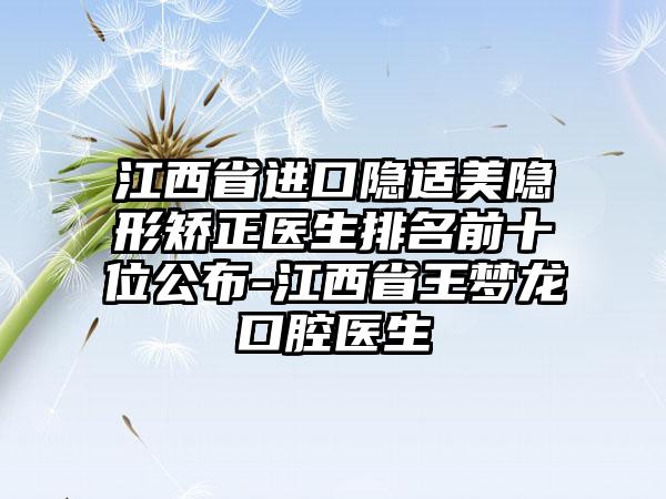 江西省进口隐适美隐形矫正医生排名前十位公布-江西省王梦龙口腔医生