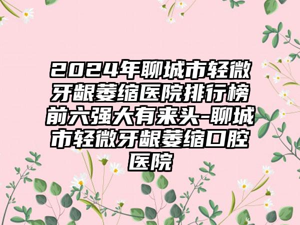 2024年聊城市轻微牙龈萎缩医院排行榜前六强大有来头-聊城市轻微牙龈萎缩口腔医院