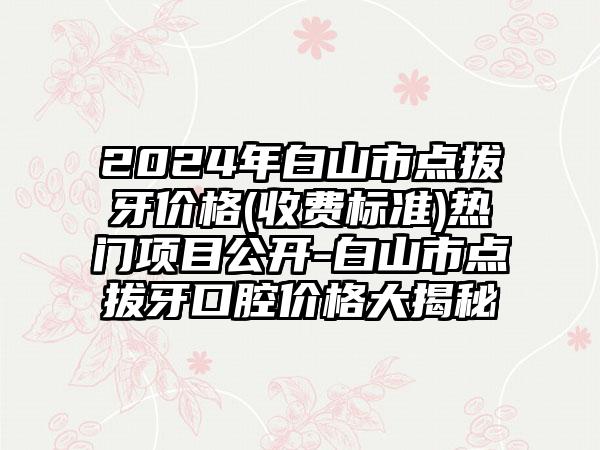 2024年白山市点拔牙价格(收费标准)热门项目公开-白山市点拔牙口腔价格大揭秘