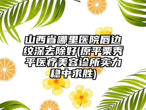 山西省哪里医院唇边纹深去除好(原平栗秀平医疗美容诊所实力稳中求胜)