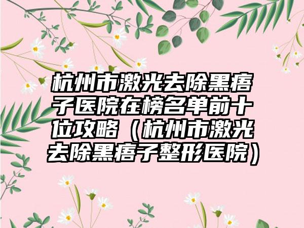 杭州市激光去除黑痦子医院在榜名单前十位攻略（杭州市激光去除黑痦子整形医院）