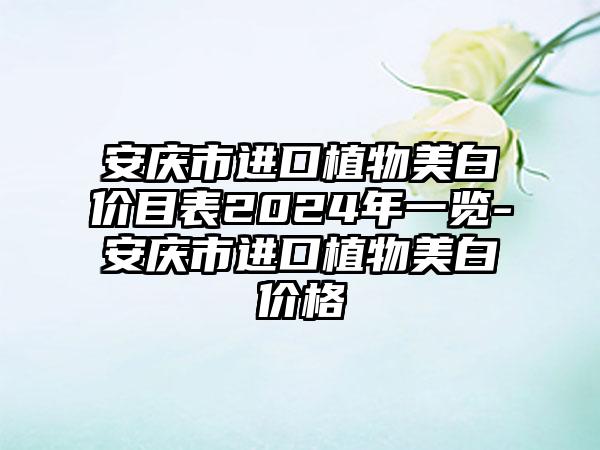 安庆市进口植物美白价目表2024年一览-安庆市进口植物美白价格