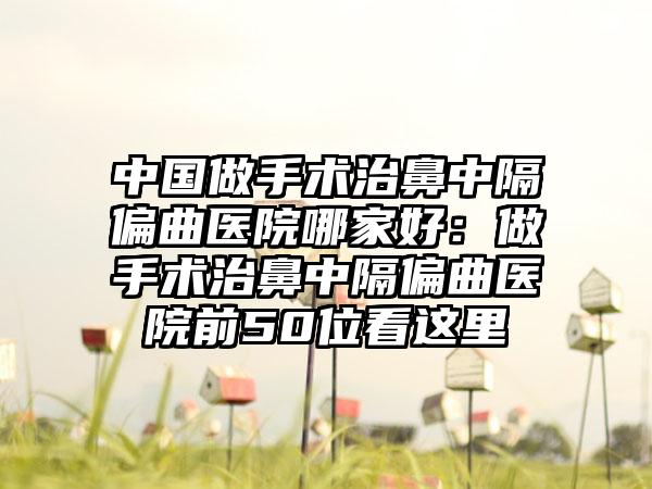 中国做手术治鼻中隔偏曲医院哪家好：做手术治鼻中隔偏曲医院前50位看这里