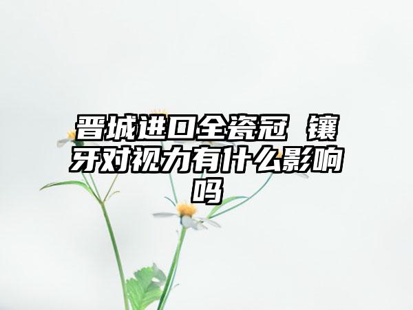 晋城进口全瓷冠 镶牙对视力有什么影响吗