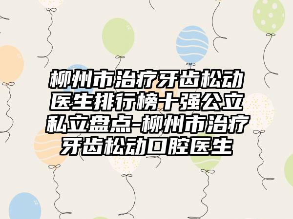 柳州市治疗牙齿松动医生排行榜十强公立私立盘点-柳州市治疗牙齿松动口腔医生