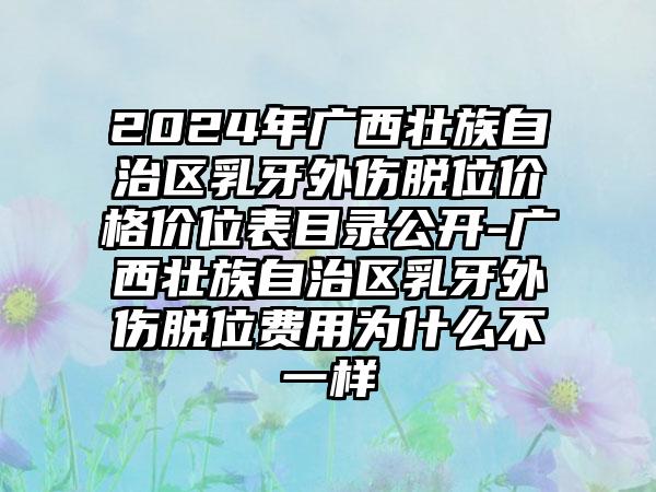 2024年广西壮族自治区乳牙外伤脱位价格价位表目录公开-广西壮族自治区乳牙外伤脱位费用为什么不一样