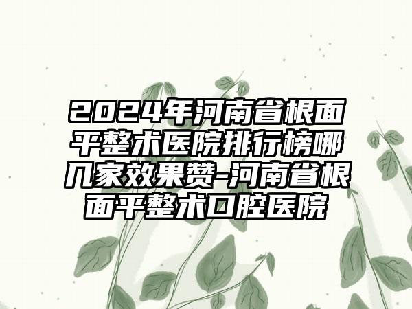 2024年河南省根面平整术医院排行榜哪几家效果赞-河南省根面平整术口腔医院