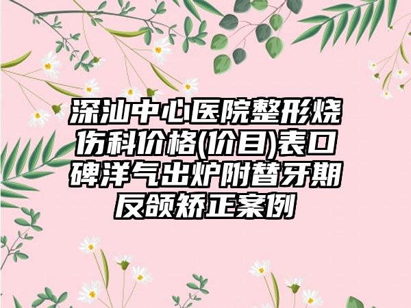 深汕中心医院整形烧伤科价格(价目)表口碑洋气出炉附替牙期反颌矫正案例