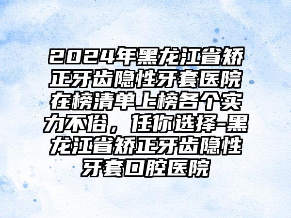 2024年黑龙江省矫正牙齿隐性牙套医院在榜清单上榜各个实力不俗，任你选择-黑龙江省矫正牙齿隐性牙套口腔医院