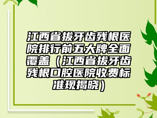 江西省拔牙齿残根医院排行前五大牌全面覆盖（江西省拔牙齿残根口腔医院收费标准现揭晓）