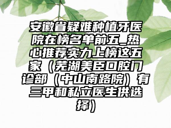 安徽省疑难种植牙医院在榜名单前五_热心推荐实力上榜这五家（芜湖美臣口腔门诊部（中山南路院）有三甲和私立医生供选择）