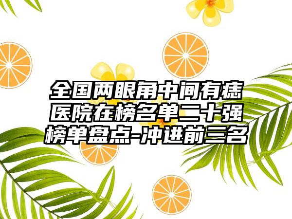 全国两眼角中间有痣医院在榜名单二十强榜单盘点-冲进前三名