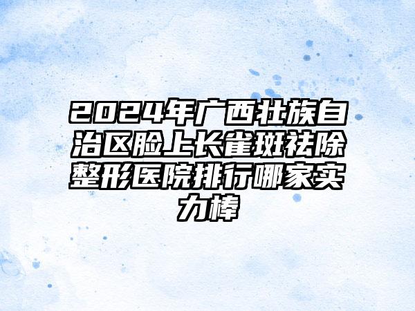 2024年广西壮族自治区脸上长雀斑祛除整形医院排行哪家实力棒