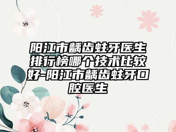 阳江市龋齿蛀牙医生排行榜哪个技术比较好-阳江市龋齿蛀牙口腔医生