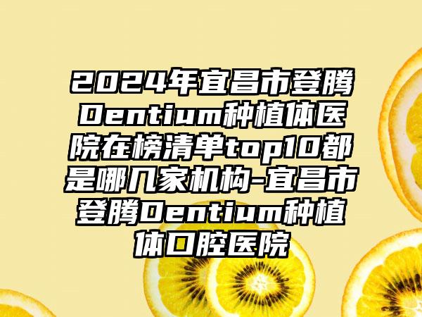 2024年宜昌市登腾Dentium种植体医院在榜清单top10都是哪几家机构-宜昌市登腾Dentium种植体口腔医院