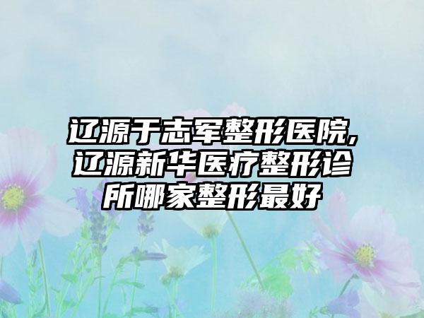 辽源于志军整形医院,辽源新华医疗整形诊所哪家整形最好