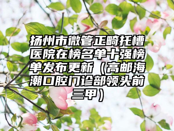 扬州市微管正畸托槽医院在榜名单十强榜单发布更新（高邮海潮口腔门诊部领头前三甲）