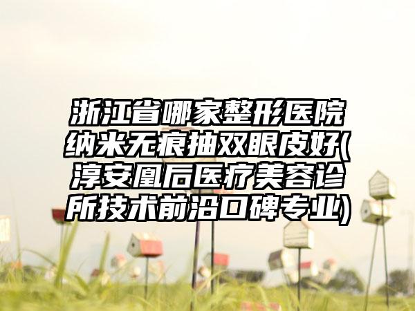 浙江省哪家整形医院纳米无痕抽双眼皮好(淳安凰后医疗美容诊所技术前沿口碑专业)