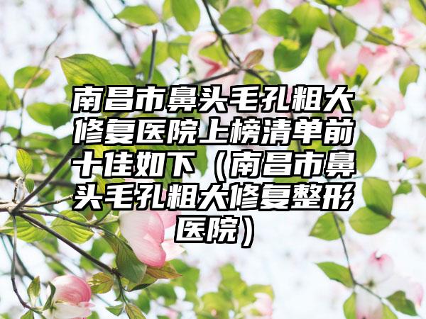 南昌市鼻头毛孔粗大修复医院上榜清单前十佳如下（南昌市鼻头毛孔粗大修复整形医院）