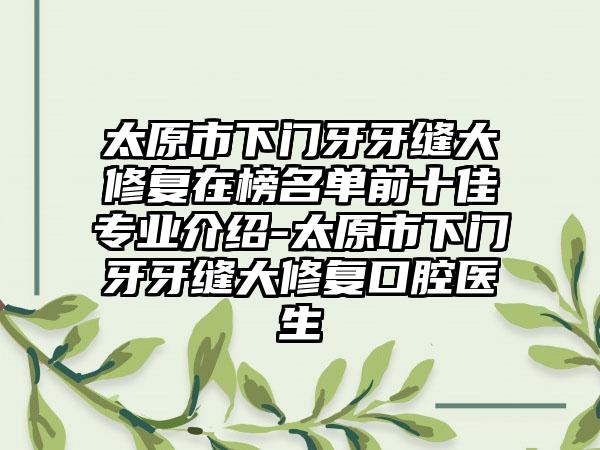 太原市下门牙牙缝大修复在榜名单前十佳专业介绍-太原市下门牙牙缝大修复口腔医生