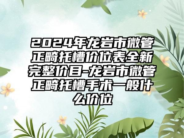 2024年龙岩市微管正畸托槽价位表全新完整价目-龙岩市微管正畸托槽手术一般什么价位