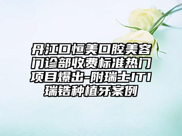 丹江口恒美口腔美容门诊部收费标准热门项目爆出-附瑞士ITI瑞锆种植牙案例