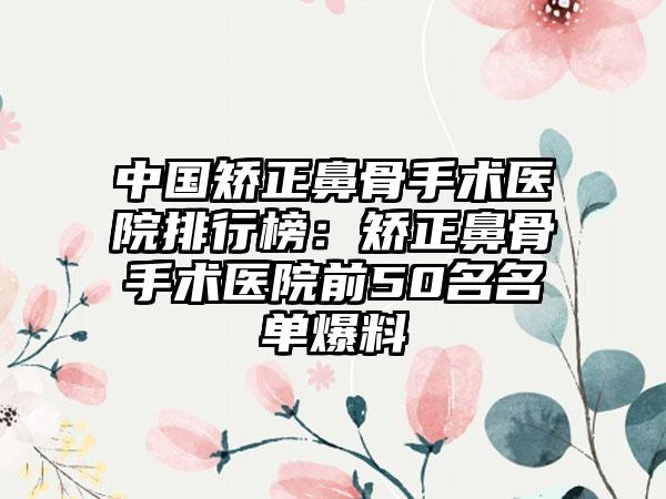 中国矫正鼻骨手术医院排行榜：矫正鼻骨手术医院前50名名单爆料