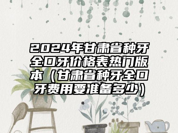 2024年甘肃省种牙全口牙价格表热门版本（甘肃省种牙全口牙费用要准备多少）