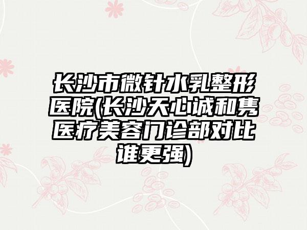 长沙市微针水乳整形医院(长沙天心诚和隽医疗美容门诊部对比谁更强)