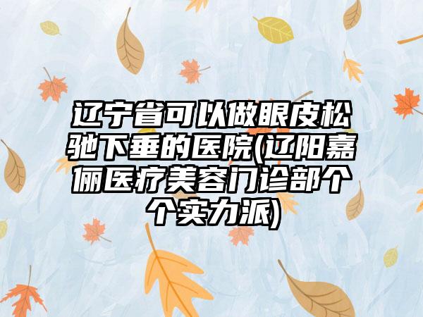 辽宁省可以做眼皮松驰下垂的医院(辽阳嘉俪医疗美容门诊部个个实力派)