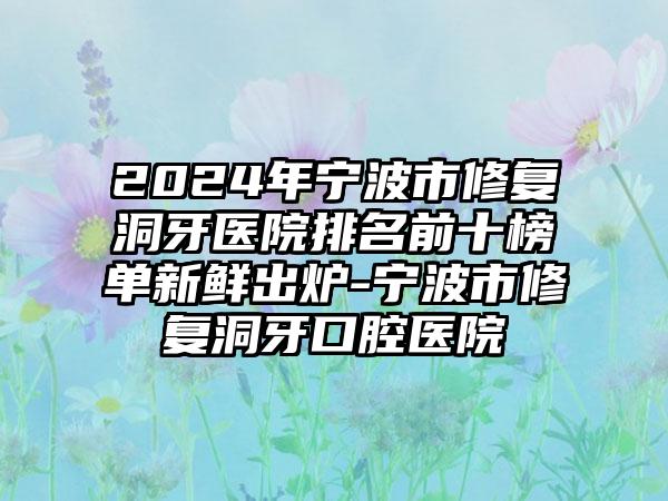 2024年宁波市修复洞牙医院排名前十榜单新鲜出炉-宁波市修复洞牙口腔医院