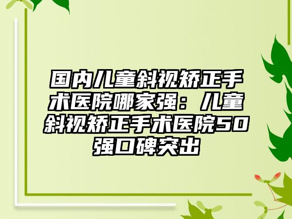 国内儿童斜视矫正手术医院哪家强：儿童斜视矫正手术医院50强口碑突出