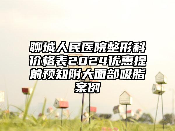 聊城人民医院整形科价格表2024优惠提前预知附大面部吸脂案例