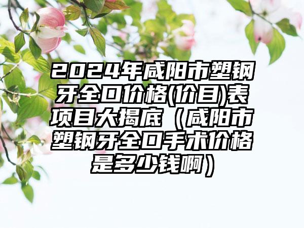 2024年咸阳市塑钢牙全口价格(价目)表项目大揭底（咸阳市塑钢牙全口手术价格是多少钱啊）