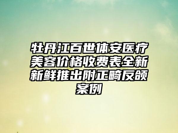 牡丹江百世体安医疗美容价格收费表全新新鲜推出附正畸反颌案例