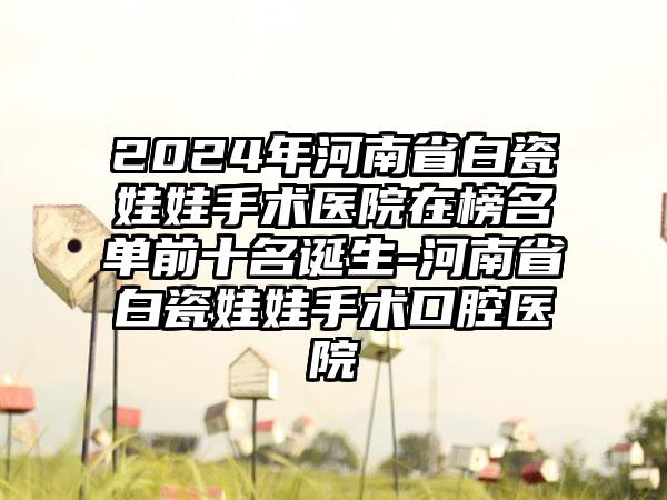 2024年河南省白瓷娃娃手术医院在榜名单前十名诞生-河南省白瓷娃娃手术口腔医院