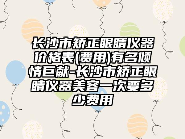 长沙市矫正眼睛仪器价格表(费用)有名倾情巨献-长沙市矫正眼睛仪器美容一次要多少费用