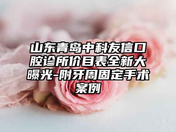 山东青岛中科友信口腔诊所价目表全新大曝光-附牙周固定手术案例