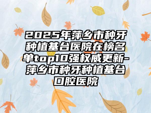 2025年萍乡市种牙种植基台医院在榜名单top10强权威更新-萍乡市种牙种植基台口腔医院