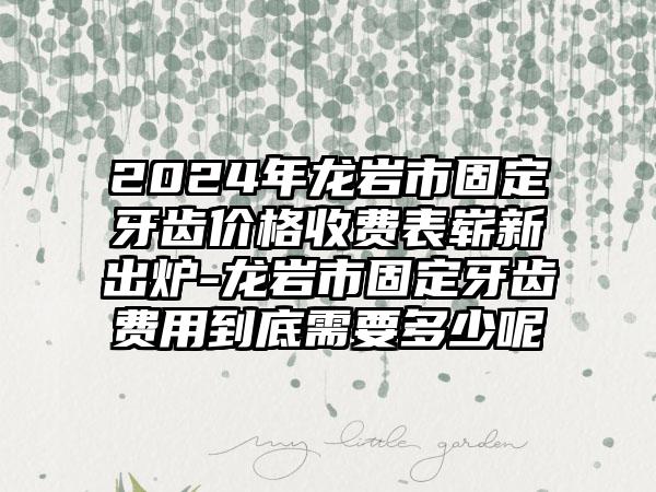 2024年龙岩市固定牙齿价格收费表崭新出炉-龙岩市固定牙齿费用到底需要多少呢