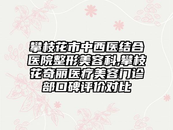 攀枝花市中西医结合医院整形美容科,攀枝花奇丽医疗美容门诊部口碑评价对比