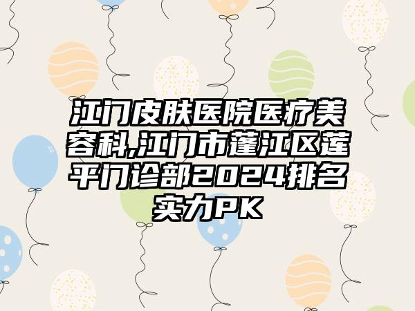 江门皮肤医院医疗美容科,江门市蓬江区莲平门诊部2024排名实力PK