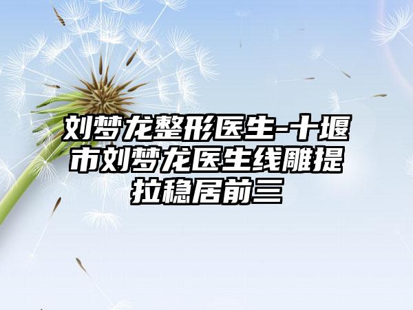 刘梦龙整形医生-十堰市刘梦龙医生线雕提拉稳居前三