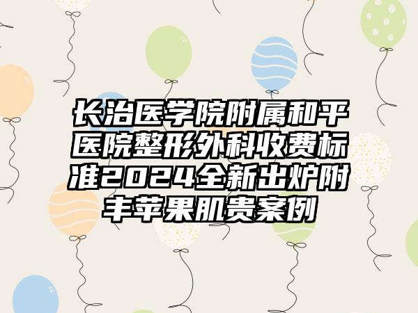 长治医学院附属和平医院整形外科收费标准2024全新出炉附丰苹果肌贵案例